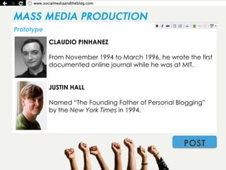 Prototype

            CLAUDIO PINHANEZ

            From November 1994 to March 1996, he wrote the first
            documented online journal while he was at MIT.


            JUSTIN HALL

            Named “The Founding Father of Personal Blogging”
            by the New York Times in 1994.




                                                      POST
 