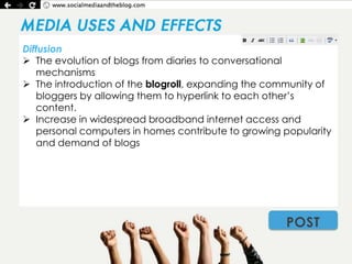 Diffusion
 The evolution of blogs from diaries to conversational
   mechanisms
 The introduction of the blogroll, expanding the community of
   bloggers by allowing them to hyperlink to each other’s
   content.
 Increase in widespread broadband internet access and
   personal computers in homes contribute to growing popularity
   and demand of blogs




                                                     POST
 