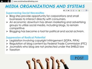 Supervening Social Necessities
 Blog sites provide opportunity for corporations and small
  businesses to interact directly with consumers.
 An economic downturn has driven marketing and advertising
  groups to utilize social media, including blogs, to remain
  competitive
 Blogging has become a tool for political and social activism.

Suppression of Radical Potential
 Legislation involving copyright infringement (SOPA, PIPA)
 Regulation of blog content by Federal Trade Commission (FTC)
 Journalists who blog are not protected under the SHIELD law
 Taxation


                                                      POST
 