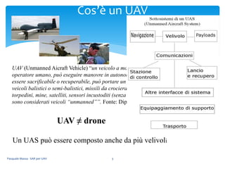 UAV (Unmanned Aicraft Vehicle) “un veicolo a motore che non trasporta un
operatore umano, può eseguire manovre in autonomia o pilotato in remoto, può
essere sacrificabile o recuperabile, può portare un carico letale o non letale. I
veicoli balistici o semi-balistici, missili da crociera, proiettili di artiglieria,
torpedini, mine, satelliti, sensori incustoditi (senza una forma di propulsione) non
sono considerati veicoli “unmanned””. Fonte: Dipartimento di Difesa USA
UAV ≠ drone
Pasquale Massa - SAR per UAV 3
Cos’è un UAV
Un UAS può essere composto anche da più velivoli
 