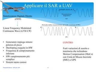 Pasquale Massa - SAR per UAV 6
Applicare il SAR a UAV
CONTRO
Forti variazioni di assetto e
traiettoria che richiedono
Motion Compensation (MoCo)
con Unità di Misura Inerziale
(IMU) e GPS
Sintetizzatore Digitale Diretto
(DDS)
Linear Frequency Modulated
Continuous Wave (LFM-CW)
• Generatore impiega minore
potenza di picco
• Dechirping eseguito in HW
• Frequenza di campionamento
inferiore
• HW campionamento più
semplice
• Sistemi meno costosi
 
