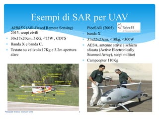 Esempi di SAR per UAV
Pasquale Massa - SAR per UAV 7
 ARBRES (AiR-Based Remote Sensing)
2013, scopi civili
 30x17x20cm, 5KG, <75W , COTS
 Banda X e banda C,
 Testato su velivolo 17Kg e 3.2m apertura
alare
 PicoSAR (2005)
 banda X
 31x22x23cm, <10kg, <300W
 AESA, antenne attive a schiera
sfasata (Active Electronically
Scanned Array), scopi militari
 Campcopter 110Kg
 