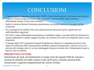  L’intero progetto Copernicus (anche detto GMES, Global Monitoring for Enviroment and Security)
renderà l’Unione Europea autonoma entro i prossimi 6 anni nel settore della sicurezza e
dell'ambiente tramite le rilevazioni satellitari
 Inoltre le missioni Sentinel forniranno gratuitamente una grande quantità di immagini ad alta
risoluzione
 Fra 2 passaggi di un satellite sullo stesso punto possono trascorrere giorni, quindi dati non
sufficientemente aggiornati
 Gli UAV si stanno diffondendo enormemente in molteplici campi, a seconda delle loro dimensioni e
saranno disponibili in sempre maggiori località, ciò consente di inviarli con semplicità anche in aree
di pericolo.
 L’impiego degli UAV (soprattutto di quelli di dimensioni inferiori) va inquadrato più che in una
logica di sostituzione delle strumentazioni satellitari, quanto di integrazione, come nei casi in cui
servono dati in tempo reale e/o su aree ombreggiate da grosse strutture che si interpongono lungo la
linea di vista col satellite.
Pasquale Massa - SAR per UAV 9
CONCLUSIONI
PROSPETTIVE FUTURE:
Intensificare gli studi sul trasferimento in tempo reale del segnale SAR da velivolo a
stazione di controllo trovando il giusto trade-off fra peso, consumi, potenza della
trasmissione e capacità computazionale dei sistemi a bordo.
 