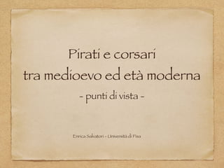 Pirati e corsari  
tra medioevo ed età moderna
- punti di vista -
Enrica Salvatori - Università di Pisa
 