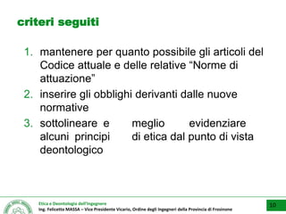 Etica e Deontologia dell’Ingegnere
Ing. Felicetto MASSA – Vice Presidente Vicario, Ordine degli Ingegneri della Provincia di Frosinone
criteri seguiti
1. mantenere per quanto possibile gli articoli del
Codice attuale e delle relative “Norme di
attuazione”
2. inserire gli obblighi derivanti dalle nuove
normative
3. sottolineare e meglio evidenziare
alcuni principi di etica dal punto di vista
deontologico
10
 