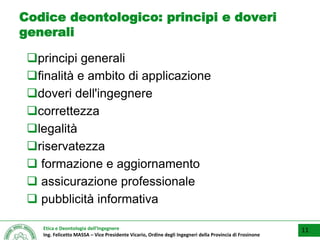 Etica e Deontologia dell’Ingegnere
Ing. Felicetto MASSA – Vice Presidente Vicario, Ordine degli Ingegneri della Provincia di Frosinone
Codice deontologico: principi e doveri
generali
principi generali
finalità e ambito di applicazione
doveri dell'ingegnere
correttezza
legalità
riservatezza
 formazione e aggiornamento
 assicurazione professionale
 pubblicità informativa
11
 