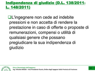 Etica e Deontologia dell’Ingegnere
Ing. Felicetto MASSA – Vice Presidente Vicario, Ordine degli Ingegneri della Provincia di Frosinone
Indipendenza di giudizio (D.L. 138/2011-
L. 148/2011)
L'ingegnere non cede ad indebite
pressioni e non accetta di rendere la
prestazione in caso di offerte o proposte di
remunerazioni, compensi o utilità di
qualsiasi genere che possano
pregiudicare la sua indipendenza di
giudizio
14
 