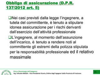 Etica e Deontologia dell’Ingegnere
Ing. Felicetto MASSA – Vice Presidente Vicario, Ordine degli Ingegneri della Provincia di Frosinone
Obbligo di assicurazione (D.P.R.
137/2012 art. 5)
Nei casi previsti dalla legge l’ingegnere, a
tutela del committente, è tenuto a stipulare
idonea assicurazione per i rischi derivanti
dall’esercizio dell’attività professionale
L’ingegnere, al momento dell’assunzione
dell’incarico, è tenuto a rendere noti al
committente gli estremi della polizza stipulata
per la responsabilità professionale ed il relativo
massimale
15
 