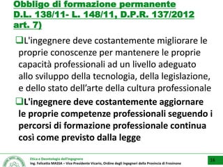 Etica e Deontologia dell’Ingegnere
Ing. Felicetto MASSA – Vice Presidente Vicario, Ordine degli Ingegneri della Provincia di Frosinone
Obbligo di formazione permanente
D.L. 138/11- L. 148/11, D.P.R. 137/2012
art. 7)
L'ingegnere deve costantemente migliorare le
proprie conoscenze per mantenere le proprie
capacità professionali ad un livello adeguato
allo sviluppo della tecnologia, della legislazione,
e dello stato dell’arte della cultura professionale
L'ingegnere deve costantemente aggiornare
le proprie competenze professionali seguendo i
percorsi di formazione professionale continua
così come previsto dalla legge
16
 
