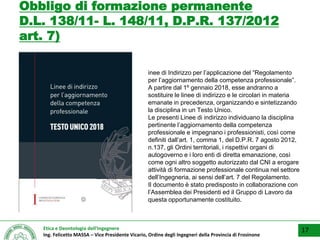 Etica e Deontologia dell’Ingegnere
Ing. Felicetto MASSA – Vice Presidente Vicario, Ordine degli Ingegneri della Provincia di Frosinone
Obbligo di formazione permanente
D.L. 138/11- L. 148/11, D.P.R. 137/2012
art. 7)
17
inee di Indirizzo per l’applicazione del “Regolamento
per l’aggiornamento della competenza professionale”.
A partire dal 1º gennaio 2018, esse andranno a
sostituire le linee di indirizzo e le circolari in materia
emanate in precedenza, organizzando e sintetizzando
la disciplina in un Testo Unico.
Le presenti Linee di indirizzo individuano la disciplina
pertinente l’aggiornamento della competenza
professionale e impegnano i professionisti, così come
definiti dall’art. 1, comma 1, del D.P.R. 7 agosto 2012,
n.137, gli Ordini territoriali, i rispettivi organi di
autogoverno e i loro enti di diretta emanazione, così
come ogni altro soggetto autorizzato dal CNI a erogare
attività di formazione professionale continua nel settore
dell’Ingegneria, ai sensi dell’art. 7 del Regolamento.
Il documento è stato predisposto in collaborazione con
l’Assemblea dei Presidenti ed il Gruppo di Lavoro da
questa opportunamente costituito.
 