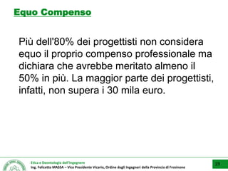 Etica e Deontologia dell’Ingegnere
Ing. Felicetto MASSA – Vice Presidente Vicario, Ordine degli Ingegneri della Provincia di Frosinone
Equo Compenso
Più dell'80% dei progettisti non considera
equo il proprio compenso professionale ma
dichiara che avrebbe meritato almeno il
50% in più. La maggior parte dei progettisti,
infatti, non supera i 30 mila euro.
19
 