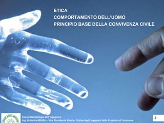 Etica e Deontologia dell’Ingegnere
Ing. Felicetto MASSA – Vice Presidente Vicario, Ordine degli Ingegneri della Provincia di Frosinone
ETICA
COMPORTAMENTO DELL’UOMO
PRINCIPIO BASE DELLA CONVIVENZA CIVILE
2Etica e Deontologia dell’Ingegnere
Ing. Felicetto MASSA – Vice Presidente Vicario, Ordine degli Ingegneri della Provincia di Frosinone
 