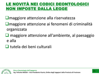 Etica e Deontologia dell’Ingegnere
Ing. Felicetto MASSA – Vice Presidente Vicario, Ordine degli Ingegneri della Provincia di Frosinone
LE NOVITÀ NEI CODICI DEONTOLOGICI
NON IMPOSTE DALLA LEGGE
maggiore attenzione alla riservatezza
maggiore attenzione ai fenomeni di criminalità
organizzata
 maggiore attenzione all'ambiente, al paesaggio
e alla
 tutela dei beni culturali
21
 