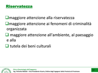 Etica e Deontologia dell’Ingegnere
Ing. Felicetto MASSA – Vice Presidente Vicario, Ordine degli Ingegneri della Provincia di Frosinone
Riservatezza
maggiore attenzione alla riservatezza
maggiore attenzione ai fenomeni di criminalità
organizzata
 maggiore attenzione all'ambiente, al paesaggio
e alla
 tutela dei beni culturali
22
 