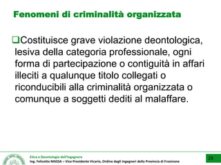 Etica e Deontologia dell’Ingegnere
Ing. Felicetto MASSA – Vice Presidente Vicario, Ordine degli Ingegneri della Provincia di Frosinone
Fenomeni di criminalità organizzata
Costituisce grave violazione deontologica,
lesiva della categoria professionale, ogni
forma di partecipazione o contiguità in affari
illeciti a qualunque titolo collegati o
riconducibili alla criminalità organizzata o
comunque a soggetti dediti al malaffare.
23
 