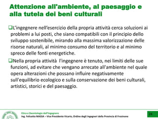 Etica e Deontologia dell’Ingegnere
Ing. Felicetto MASSA – Vice Presidente Vicario, Ordine degli Ingegneri della Provincia di Frosinone
Attenzione all'ambiente, al paesaggio e
alla tutela dei beni culturali
L’ingegnere nell’esercizio della propria attività cerca soluzioni ai
problemi a lui posti, che siano compatibili con il principio dello
sviluppo sostenibile, mirando alla massima valorizzazione delle
risorse naturali, al minimo consumo del territorio e al minimo
spreco delle fonti energetiche.
Nella propria attività l'ingegnere è tenuto, nei limiti delle sue
funzioni, ad evitare che vengano arrecate all'ambiente nel quale
opera alterazioni che possano influire negativamente
sull'equilibrio ecologico e sulla conservazione dei beni culturali,
artistici, storici e del paesaggio.
24
 