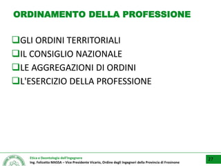 Etica e Deontologia dell’Ingegnere
Ing. Felicetto MASSA – Vice Presidente Vicario, Ordine degli Ingegneri della Provincia di Frosinone
ORDINAMENTO DELLA PROFESSIONE
GLI ORDINI TERRITORIALI
IL CONSIGLIO NAZIONALE
LE AGGREGAZIONI DI ORDINI
L'ESERCIZIO DELLA PROFESSIONE
27
 