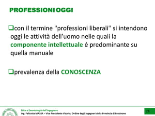 Etica e Deontologia dell’Ingegnere
Ing. Felicetto MASSA – Vice Presidente Vicario, Ordine degli Ingegneri della Provincia di Frosinone
PROFESSIONIOGGI
con il termine "professioni liberali" si intendono
oggi le attività dell’uomo nelle quali la
componente intellettuale é predominante su
quella manuale
prevalenza della CONOSCENZA
28
 