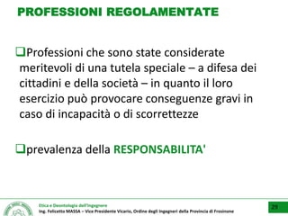 Etica e Deontologia dell’Ingegnere
Ing. Felicetto MASSA – Vice Presidente Vicario, Ordine degli Ingegneri della Provincia di Frosinone
PROFESSIONI REGOLAMENTATE
Professioni che sono state considerate
meritevoli di una tutela speciale – a difesa dei
cittadini e della società – in quanto il loro
esercizio può provocare conseguenze gravi in
caso di incapacità o di scorrettezze
prevalenza della RESPONSABILITA'
29
 
