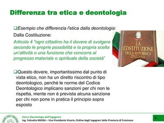 Etica e Deontologia dell’Ingegnere
Ing. Felicetto MASSA – Vice Presidente Vicario, Ordine degli Ingegneri della Provincia di Frosinone
Differenza tra etica e deontologia
Esempio che differenzia l'etica dalla deontologia:
Dalla Costituzione:
Articolo 4 "ogni cittadino ha il dovere di svolgere
secondo le proprie possibilità e la propria scelta
un’attività o una funzione che concorra al
progresso materiale o spirituale della società”
Questo dovere, importantissimo dal punto di
vista etico, non ha un diretto riscontro di tipo
deontologico, perché le norme del Codice
Deontologico implicano sanzioni per chi non le
rispetta, mente non é prevista alcuna sanzione
per chi non pone in pratica il principio sopra
esposto
3
 