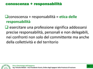 Etica e Deontologia dell’Ingegnere
Ing. Felicetto MASSA – Vice Presidente Vicario, Ordine degli Ingegneri della Provincia di Frosinone
conoscenza + responsabilità
conoscenza + responsabilità = etica delle
responsabilità
 esercitare una professione significa addossarsi
precise responsabilità, personali e non delegabili,
nei confronti non solo del committente ma anche
della collettività e del territorio
30
 