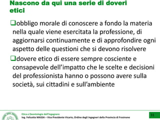 Etica e Deontologia dell’Ingegnere
Ing. Felicetto MASSA – Vice Presidente Vicario, Ordine degli Ingegneri della Provincia di Frosinone
Nascono da qui una serie di doveri
etici
obbligo morale di conoscere a fondo la materia
nella quale viene esercitata la professione, di
aggiornarsi continuamente e di approfondire ogni
aspetto delle questioni che si devono risolvere
dovere etico di essere sempre cosciente e
consapevole dell’impatto che le scelte e decisioni
del professionista hanno o possono avere sulla
società, sui cittadini e sull’ambiente
31
 