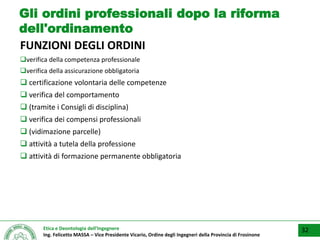 Etica e Deontologia dell’Ingegnere
Ing. Felicetto MASSA – Vice Presidente Vicario, Ordine degli Ingegneri della Provincia di Frosinone
Gli ordini professionali dopo la riforma
dell'ordinamento
FUNZIONI DEGLI ORDINI
verifica della competenza professionale
verifica della assicurazione obbligatoria
 certificazione volontaria delle competenze
 verifica del comportamento
 (tramite i Consigli di disciplina)
 verifica dei compensi professionali
 (vidimazione parcelle)
 attività a tutela della professione
 attività di formazione permanente obbligatoria
32
 