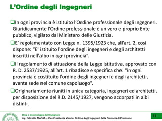 Etica e Deontologia dell’Ingegnere
Ing. Felicetto MASSA – Vice Presidente Vicario, Ordine degli Ingegneri della Provincia di Frosinone
L’Ordine degli Ingegneri
In ogni provincia è istituito l’Ordine professionale degli Ingegneri.
Giuridicamente l’Ordine professionale è un vero e proprio Ente
pubblico, vigilato dal Ministero delle Giustizia.
E’ regolamentato con Legge n. 1395/1923 che, all’art. 2, così
dispone: “E' istituito l'ordine degli ingegneri e degli architetti
inscritti nell'albo in ogni provincia”.
Il regolamento di attuazione della Legge istitutiva, approvato con
R. D. 2537/1925, all’art. 1 ribadisce e specifica che: “in ogni
provincia è costituito l'ordine degli ingegneri e degli architetti,
avente sede nel comune capoluogo”.
Originariamente riuniti in unica categoria, ingegneri ed architetti,
per disposizione del R.D. 2145/1927, vengono accorpati in albi
distinti.
33
 