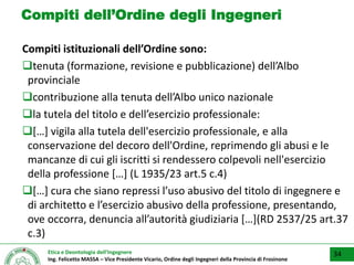 Etica e Deontologia dell’Ingegnere
Ing. Felicetto MASSA – Vice Presidente Vicario, Ordine degli Ingegneri della Provincia di Frosinone
Compiti dell’Ordine degli Ingegneri
Compiti istituzionali dell’Ordine sono:
tenuta (formazione, revisione e pubblicazione) dell’Albo
provinciale
contribuzione alla tenuta dell’Albo unico nazionale
la tutela del titolo e dell’esercizio professionale:
[…] vigila alla tutela dell'esercizio professionale, e alla
conservazione del decoro dell'Ordine, reprimendo gli abusi e le
mancanze di cui gli iscritti si rendessero colpevoli nell'esercizio
della professione […] (L 1935/23 art.5 c.4)
[…] cura che siano repressi l’uso abusivo del titolo di ingegnere e
di architetto e l’esercizio abusivo della professione, presentando,
ove occorra, denuncia all’autorità giudiziaria […](RD 2537/25 art.37
c.3)
▪ 34
 