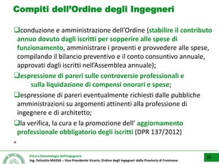 Etica e Deontologia dell’Ingegnere
Ing. Felicetto MASSA – Vice Presidente Vicario, Ordine degli Ingegneri della Provincia di Frosinone
Compiti dell’Ordine degli Ingegneri
conduzione e amministrazione dell’Ordine (stabilire il contributo
annuo dovuto dagli iscritti per sopperire alle spese di
funzionamento, amministrare i proventi e provvedere alle spese,
compilando il bilancio preventivo e il conto consuntivo annuale,
approvati dagli iscritti nell’Assemblea annuale);
espressione di pareri sulle controversie professionali e
sulla liquidazione di compensi onorari e spese;
espressione di pareri eventualmente richiesti dalle pubbliche
amministrazioni su argomenti attinenti alla professione di
ingegnere e di architetto;
la verifica, la cura e la promozione dell’ aggiornamento
professionale obbligatorio degli iscritti (DPR 137/2012)
▪
35
 