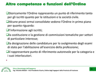 Etica e Deontologia dell’Ingegnere
Ing. Felicetto MASSA – Vice Presidente Vicario, Ordine degli Ingegneri della Provincia di Frosinone
Altre competenze e funzioni dell’Ordine
Storicamente l'Ordine rappresenta un punto di riferimento tanto
per gli iscritti quanto per le istituzioni e la società civile.
Alcune prassi ormai consolidate vedono l’Ordine in primo piano
per quanto riguarda:
l’informazione agli iscritti;
la costituzione e la gestione di commissioni tematiche per settori
di particolare interesse;
la designazione delle candidature per lo svolgimento degli esami
di stato per l'abilitazione all'esercizio della professione;
il rappresentare punto di riferimento autorevole per la categoria e
i suoi interlocutori.
▪
36
 