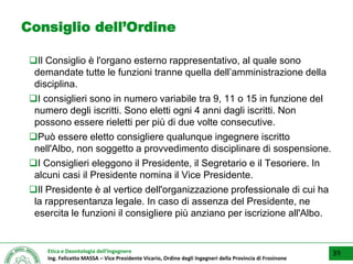 Etica e Deontologia dell’Ingegnere
Ing. Felicetto MASSA – Vice Presidente Vicario, Ordine degli Ingegneri della Provincia di Frosinone
Consiglio dell’Ordine
Il Consiglio è l'organo esterno rappresentativo, al quale sono
demandate tutte le funzioni tranne quella dell’amministrazione della
disciplina.
I consiglieri sono in numero variabile tra 9, 11 o 15 in funzione del
numero degli iscritti. Sono eletti ogni 4 anni dagli iscritti. Non
possono essere rieletti per più di due volte consecutive.
Può essere eletto consigliere qualunque ingegnere iscritto
nell'Albo, non soggetto a provvedimento disciplinare di sospensione.
I Consiglieri eleggono il Presidente, il Segretario e il Tesoriere. In
alcuni casi il Presidente nomina il Vice Presidente.
Il Presidente è al vertice dell'organizzazione professionale di cui ha
la rappresentanza legale. In caso di assenza del Presidente, ne
esercita le funzioni il consigliere più anziano per iscrizione all'Albo.
39
 