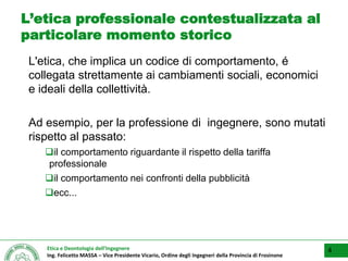 Etica e Deontologia dell’Ingegnere
Ing. Felicetto MASSA – Vice Presidente Vicario, Ordine degli Ingegneri della Provincia di Frosinone
L’etica professionale contestualizzata al
particolare momento storico
L'etica, che implica un codice di comportamento, é
collegata strettamente ai cambiamenti sociali, economici
e ideali della collettività.
Ad esempio, per la professione di ingegnere, sono mutati
rispetto al passato:
il comportamento riguardante il rispetto della tariffa
professionale
il comportamento nei confronti della pubblicità
ecc...
4
 