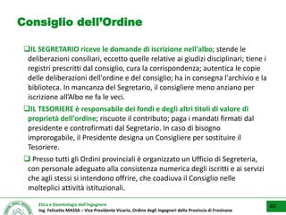 Etica e Deontologia dell’Ingegnere
Ing. Felicetto MASSA – Vice Presidente Vicario, Ordine degli Ingegneri della Provincia di Frosinone
Consiglio dell’Ordine
IL SEGRETARIO riceve le domande di iscrizione nell'albo; stende le
deliberazioni consiliari, eccetto quelle relative ai giudizi disciplinari; tiene i
registri prescritti dal consiglio, cura la corrispondenza; autentica le copie
delle deliberazioni dell'ordine e del consiglio; ha in consegna l'archivio e la
biblioteca. In mancanza del Segretario, il consigliere meno anziano per
iscrizione all’Albo ne fa le veci.
IL TESORIERE è responsabile dei fondi e degli altri titoli di valore di
proprietà dell'ordine; riscuote il contributo; paga i mandati firmati dal
presidente e controfirmati dal Segretario. In caso di bisogno
improrogabile, il Presidente designa un Consigliere per sostituire il
Tesoriere.
 Presso tutti gli Ordini provinciali è organizzato un Ufficio di Segreteria,
con personale adeguato alla consistenza numerica degli iscritti e ai servizi
che agli stessi si intendono offrire, che coadiuva il Consiglio nelle
molteplici attività istituzionali.
40
 