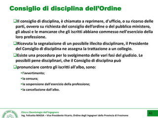 Etica e Deontologia dell’Ingegnere
Ing. Felicetto MASSA – Vice Presidente Vicario, Ordine degli Ingegneri della Provincia di Frosinone
Consiglio di disciplina dell’Ordine
Il consiglio di disciplina, è chiamato a reprimere, d'ufficio, o su ricorso delle
parti, ovvero su richiesta del consiglio dell’ordine o del pubblico ministero,
gli abusi e le mancanze che gli iscritti abbiano commesso nell'esercizio della
loro professione.
Ricevuta la segnalazione di un possibile illecito disciplinare, il Presidente
del Consiglio di disciplina ne assegna la trattazione a un collegio.
Esiste una procedura per lo svolgimento delle vari fasi del giudizio. Le
possibili pene disciplinari, che il Consiglio di disciplina può
pronunciare contro gli iscritti all'albo, sono:
l'avvertimento;
la censura;
la sospensione dall'esercizio della professione;
la cancellazione dall'albo.
42
 