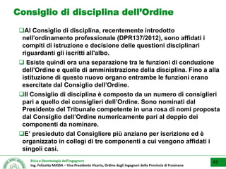 Etica e Deontologia dell’Ingegnere
Ing. Felicetto MASSA – Vice Presidente Vicario, Ordine degli Ingegneri della Provincia di Frosinone
Consiglio di disciplina dell’Ordine
Al Consiglio di disciplina, recentemente introdotto
nell’ordinamento professionale (DPR137/2012), sono affidati i
compiti di istruzione e decisione delle questioni disciplinari
riguardanti gli iscritti all'albo.
 Esiste quindi ora una separazione tra le funzioni di conduzione
dell’Ordine e quelle di amministrazione della disciplina. Fino a alla
istituzione di questo nuovo organo entrambe le funzioni erano
esercitate dal Consiglio dell’Ordine.
Il Consiglio di disciplina è composto da un numero di consiglieri
pari a quello dei consiglieri dell’Ordine. Sono nominati dal
Presidente del Tribunale competente in una rosa di nomi proposta
dal Consiglio dell’Ordine numericamente pari al doppio dei
componenti da nominare.
E’ presieduto dal Consigliere più anziano per iscrizione ed è
organizzato in collegi di tre componenti a cui vengono affidati i
singoli casi.
43
 