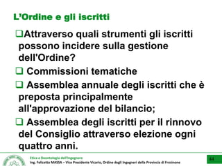 Etica e Deontologia dell’Ingegnere
Ing. Felicetto MASSA – Vice Presidente Vicario, Ordine degli Ingegneri della Provincia di Frosinone
L’Ordine e gli iscritti
Attraverso quali strumenti gli iscritti
possono incidere sulla gestione
dell'Ordine?
 Commissioni tematiche
 Assemblea annuale degli iscritti che è
preposta principalmente
all'approvazione del bilancio;
 Assemblea degli iscritti per il rinnovo
del Consiglio attraverso elezione ogni
quattro anni.
44
 