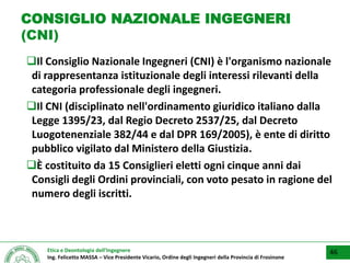 Etica e Deontologia dell’Ingegnere
Ing. Felicetto MASSA – Vice Presidente Vicario, Ordine degli Ingegneri della Provincia di Frosinone
CONSIGLIO NAZIONALE INGEGNERI
(CNI)
Il Consiglio Nazionale Ingegneri (CNI) è l'organismo nazionale
di rappresentanza istituzionale degli interessi rilevanti della
categoria professionale degli ingegneri.
Il CNI (disciplinato nell'ordinamento giuridico italiano dalla
Legge 1395/23, dal Regio Decreto 2537/25, dal Decreto
Luogotenenziale 382/44 e dal DPR 169/2005), è ente di diritto
pubblico vigilato dal Ministero della Giustizia.
È costituito da 15 Consiglieri eletti ogni cinque anni dai
Consigli degli Ordini provinciali, con voto pesato in ragione del
numero degli iscritti.
46
 