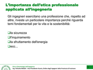 Etica e Deontologia dell’Ingegnere
Ing. Felicetto MASSA – Vice Presidente Vicario, Ordine degli Ingegneri della Provincia di Frosinone
L’importanza dell’etica professionale
applicata all’ingegneria
Gli ingegneri esercitano una professione che, rispetto ad
altre, riveste un particolare importanza perché riguarda
temi fondamentali per la vita e la sostenibilità:
la sicurezza
l'inquinamento
la sfruttamento dell'energia
ecc...
5
 