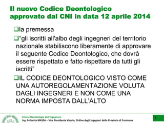 Etica e Deontologia dell’Ingegnere
Ing. Felicetto MASSA – Vice Presidente Vicario, Ordine degli Ingegneri della Provincia di Frosinone
Il nuovo Codice Deontologico
approvato dal CNI in data 12 aprile 2014
la premessa
“gli iscritti all'albo degli ingegneri del territorio
nazionale stabiliscono liberamente di approvare
il seguente Codice Deontologico, che dovrà
essere rispettato e fatto rispettare da tutti gli
iscritti”
IL CODICE DEONTOLOGICO VISTO COME
UNA AUTOREGOLAMENTAZIONE VOLUTA
DAGLI INGEGNERI E NON COME UNA
NORMA IMPOSTA DALL’ALTO
7
 