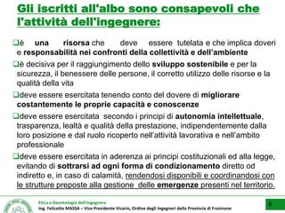 Etica e Deontologia dell’Ingegnere
Ing. Felicetto MASSA – Vice Presidente Vicario, Ordine degli Ingegneri della Provincia di Frosinone
Gli iscritti all'albo sono consapevoli che
l'attività dell'ingegnere:
è una risorsa che deve essere tutelata e che implica doveri
e responsabilità nei confronti della collettività e dell’ambiente
è decisiva per il raggiungimento dello sviluppo sostenibile e per la
sicurezza, il benessere delle persone, il corretto utilizzo delle risorse e la
qualità della vita
deve essere esercitata tenendo conto del dovere di migliorare
costantemente le proprie capacità e conoscenze
deve essere esercitata secondo i principi di autonomia intellettuale,
trasparenza, lealtà e qualità della prestazione, indipendentemente dalla
loro posizione e dal ruolo ricoperto nell’attività lavorativa e nell’ambito
professionale
deve essere esercitata in aderenza ai principi costituzionali ed alla legge,
evitando di sottrarsi ad ogni forma di condizionamento diretto od
indiretto e, in caso di calamità, rendendosi disponibili e coordinandosi con
le strutture preposte alla gestione delle emergenze presenti nel territorio.
8
 