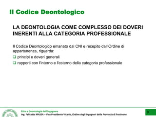 Etica e Deontologia dell’Ingegnere
Ing. Felicetto MASSA – Vice Presidente Vicario, Ordine degli Ingegneri della Provincia di Frosinone
Il Codice Deontologico
LA DEONTOLOGIA COME COMPLESSO DEI DOVERI
INERENTI ALLA CATEGORIA PROFESSIONALE
Il Codice Deontologico emanato dal CNI e recepito dall’Ordine di
appartenenza, riguarda:
 principi e doveri generali
 rapporti con l'interno e l'esterno della categoria professionale
9
 