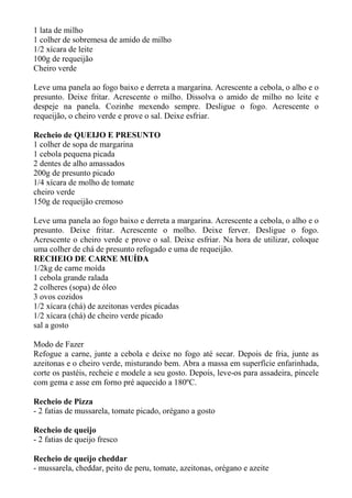 1 lata de milho
1 colher de sobremesa de amido de milho
1/2 xícara de leite
100g de requeijão
Cheiro verde
Leve uma panela ao fogo baixo e derreta a margarina. Acrescente a cebola, o alho e o
presunto. Deixe fritar. Acrescente o milho. Dissolva o amido de milho no leite e
despeje na panela. Cozinhe mexendo sempre. Desligue o fogo. Acrescente o
requeijão, o cheiro verde e prove o sal. Deixe esfriar.
Recheio de QUEIJO E PRESUNTO
1 colher de sopa de margarina
1 cebola pequena picada
2 dentes de alho amassados
200g de presunto picado
1/4 xícara de molho de tomate
cheiro verde
150g de requeijão cremoso
Leve uma panela ao fogo baixo e derreta a margarina. Acrescente a cebola, o alho e o
presunto. Deixe fritar. Acrescente o molho. Deixe ferver. Desligue o fogo.
Acrescente o cheiro verde e prove o sal. Deixe esfriar. Na hora de utilizar, coloque
uma colher de chá de presunto refogado e uma de requeijão.
RECHEIO DE CARNE MUÍDA
1/2kg de carne moída
1 cebola grande ralada
2 colheres (sopa) de óleo
3 ovos cozidos
1/2 xícara (chá) de azeitonas verdes picadas
1/2 xícara (chá) de cheiro verde picado
sal a gosto
Modo de Fazer
Refogue a carne, junte a cebola e deixe no fogo até secar. Depois de fria, junte as
azeitonas e o cheiro verde, misturando bem. Abra a massa em superfície enfarinhada,
corte os pastéis, recheie e modele a seu gosto. Depois, leve-os para assadeira, pincele
com gema e asse em forno pré aquecido a 180ºC.
Recheio de Pizza
- 2 fatias de mussarela, tomate picado, orégano a gosto
Recheio de queijo
- 2 fatias de queijo fresco
Recheio de queijo cheddar
- mussarela, cheddar, peito de peru, tomate, azeitonas, orégano e azeite
 