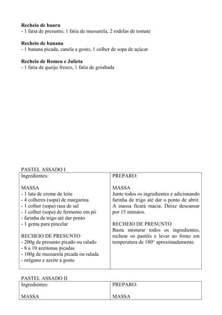 Recheio de bauru
- 1 fatia de presunto, 1 fatia de mussarela, 2 rodelas de tomate
Recheio de banana
- 1 banana picada, canela a gosto, 1 colher de sopa de açúcar
Recheio de Romeu e Julieta
- 1 fatia de queijo fresco, 1 fatia de goiabada
PASTEL ASSADO I
Ingredientes:
MASSA
- 1 lata de creme de leite
- 4 colheres (sopa) de margarina
- 1 colher (sopa) rasa de sal
- 1 colher (sopa) de fermento em pó
- farinha de trigo até dar ponto
- 1 gema para pincelar
RECHEIO DE PRESUNTO
- 200g de presunto picado ou ralado
- 8 a 10 azeitonas picadas
- 100g de mussarela picada ou ralada
- orégano e azeite a gosto
PREPARO:
MASSA
Junte todos os ingredientes e adicionando
farinha de trigo até dar o ponto de abrir.
A massa ficará macia. Deixe descansar
por 15 minutos.
RECHEIO DE PRESUNTO
Basta misturar todos os ingredientes,
rechear os pastéis e levar ao forno em
temperatura de 180° aproximadamente.
PASTEL ASSADO II
Ingredientes:
MASSA
PREPARO:
MASSA
 