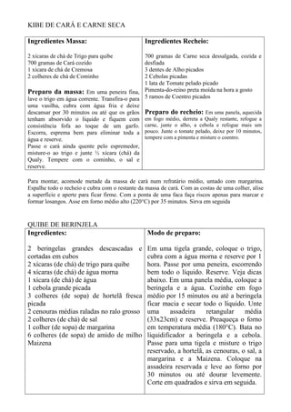 KIBE DE CARÁ E CARNE SECA
Ingredientes Massa:
2 xícaras de chá de Trigo para quibe
700 gramas de Cará cozido
1 xícara de chá de Cremosa
2 colheres de chá de Cominho
Preparo da massa: Em uma peneira fina,
lave o trigo em água corrente. Transfira-o para
uma vasilha, cubra com água fria e deixe
descansar por 30 minutos ou até que os grãos
tenham absorvido o líquido e fiquem com
consistência fofa ao toque de um garfo.
Escorra, esprema bem para eliminar toda a
água e reserve.
Passe o cará ainda quente pelo espremedor,
misture-o ao trigo e junte ½ xícara (chá) da
Qualy. Tempere com o cominho, o sal e
reserve.
Ingredientes Recheio:
700 gramas de Carne seca dessalgada, cozida e
desfiada
3 dentes de Alho picados
2 Cebolas picadas
1 lata de Tomate pelado picado
Pimenta-do-reino preta moída na hora a gosto
5 ramos de Coentro picados
Preparo do recheio: Em uma panela, aquecida
em fogo médio, derreta a Qualy restante, refogue a
carne, junte o alho, a cebola e refogue mais um
pouco. Junte o tomate pelado, deixe por 10 minutos,
tempere com a pimenta e misture o coentro.
Para montar, acomode metade da massa de cará num refratário médio, untado com margarina.
Espalhe todo o recheio e cubra com o restante da massa de cará. Com as costas de uma colher, alise
a superfície e aperte para ficar firme. Com a ponta de uma faca faça riscos apenas para marcar e
formar losangos. Asse em forno médio alto (220°C) por 35 minutos. Sirva em seguida
QUIBE DE BERINJELA
Ingredientes:
2 beringelas grandes descascadas e
cortadas em cubos
2 xícaras (de chá) de trigo para quibe
4 xícaras (de chá) de água morna
1 xícara (de chá) de água
1 cebola grande picada
3 colheres (de sopa) de hortelã fresca
picada
2 cenouras médias raladas no ralo grosso
2 colheres (de chá) de sal
1 colher (de sopa) de margarina
6 colheres (de sopa) de amido de milho
Maizena
Modo de preparo:
Em uma tigela grande, coloque o trigo,
cubra com a água morna e reserve por 1
hora. Passe por uma peneira, escorrendo
bem todo o líquido. Reserve. Veja dicas
abaixo. Em uma panela média, coloque a
beringela e a água. Cozinhe em fogo
médio por 15 minutos ou até a beringela
ficar macia e secar todo o líquido. Unte
uma assadeira retangular média
(33x23cm) e reserve. Preaqueça o forno
em temperatura média (180°C). Bata no
liquidificador a beringela e a cebola.
Passe para uma tigela e misture o trigo
reservado, a hortelã, as cenouras, o sal, a
margarina e a Maizena. Coloque na
assadeira reservada e leve ao forno por
30 minutos ou até dourar levemente.
Corte em quadrados e sirva em seguida.
 