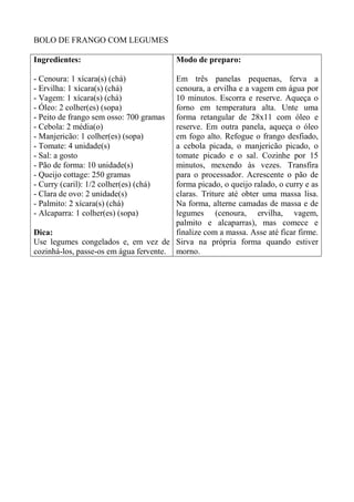 BOLO DE FRANGO COM LEGUMES
Ingredientes:
- Cenoura: 1 xícara(s) (chá)
- Ervilha: 1 xícara(s) (chá)
- Vagem: 1 xícara(s) (chá)
- Óleo: 2 colher(es) (sopa)
- Peito de frango sem osso: 700 gramas
- Cebola: 2 média(o)
- Manjericão: 1 colher(es) (sopa)
- Tomate: 4 unidade(s)
- Sal: a gosto
- Pão de forma: 10 unidade(s)
- Queijo cottage: 250 gramas
- Curry (caril): 1/2 colher(es) (chá)
- Clara de ovo: 2 unidade(s)
- Palmito: 2 xícara(s) (chá)
- Alcaparra: 1 colher(es) (sopa)
Dica:
Use legumes congelados e, em vez de
cozinhá-los, passe-os em água fervente.
Modo de preparo:
Em três panelas pequenas, ferva a
cenoura, a ervilha e a vagem em água por
10 minutos. Escorra e reserve. Aqueça o
forno em temperatura alta. Unte uma
forma retangular de 28x11 com óleo e
reserve. Em outra panela, aqueça o óleo
em fogo alto. Refogue o frango desfiado,
a cebola picada, o manjericão picado, o
tomate picado e o sal. Cozinhe por 15
minutos, mexendo às vezes. Transfira
para o processador. Acrescente o pão de
forma picado, o queijo ralado, o curry e as
claras. Triture até obter uma massa lisa.
Na forma, alterne camadas de massa e de
legumes (cenoura, ervilha, vagem,
palmito e alcaparras), mas comece e
finalize com a massa. Asse até ficar firme.
Sirva na própria forma quando estiver
morno.
 