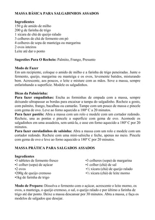 MASSA BÁSICA PARA SALGADINHOS ASSADOS
Ingredientes
150 g de amido de milho
200 g de farinha de trigo
1 xícara de chá de queijo ralado
3 colheres de chá de fermento em pó
4 colheres de sopa de manteiga ou margarina
2 ovos inteiros
Leite até dar o ponto
Sugestões Para O Recheio: Palmito, Frango, Presunto
Modo de Fazer
Em um recipiente, coloque o amido de milho e a farinha de trigo peneiradas. Junte o
fermento, queijo, margarina ou manteiga e os ovos, levemente batidos, misturando
bem. Acrescente, aos poucos, o leite e misture com as mãos. Sove a massa, sempre
enfarinhando a superfície. Modele os salgadinhos.
Dicas da Palmirinha:
Para fazer empadinhas: Encha as forminhas de empada com a massa, sempre
deixando ultrapassar as bordas para encaixar a tampa do salgadinho. Recheie a gosto,
com palmito, frango, bacalhau ou camarão. Tampe com um pouco de massa e pincele
com gema de ovo. Leve ao forno aquecido a 180º C a 20 minutos.
Para fazer pastéis: Abra a massa com um rolo e modele com um cortador redondo.
Recheie, una as pontas e pincele a superfície com gema de ovo. Acomode os
salgadinhos em uma assadeira, sem untá-la, e asse em forno aquecido a 180º C por 20
minutos.
Para fazer enroladinhos de salsinha: Abra a massa com um rolo e modele com um
cortador redondo. Recheie com uma mini-salsicha e feche, apenas no meio. Pincele
com gema de ovo e leve ao forno aquecido a 180º C por 20 minutos.
MASSA PRÁTICA PARA SALGADOS ASSADOS
Ingredientes
•3 tabletes de fermento fresco •3 colheres (sopa) de margarina
•1 colher (sopa) de açúcar •1 colher (chá) de sal
•2 ovos •½ xícara (chá) de queijo ralado
•200g de queijo cremoso •½ xícara (chá) de leite morno
•1kg de farinha de trigo
Modo de Preparo: Dissolva o fermento com o açúcar, acrescente o leite morno, os
ovos, a manteiga, o queijo cremoso, o sal, o queijo ralado e por último a farinha de
trigo até dar ponto. Deixe a massa descansar por 30 minutos. Abra a massa, e faça os
modelos de salgados que desejar.
 