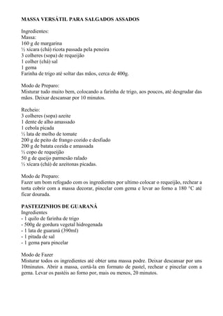 MASSA VERSÁTIL PARA SALGADOS ASSADOS
Ingredientes:
Massa:
160 g de margarina
½ xícara (chá) ricota passada pela peneira
3 colheres (sopa) de requeijão
1 colher (chá) sal
1 gema
Farinha de trigo até soltar das mãos, cerca de 400g.
Modo de Preparo:
Misturar tudo muito bem, colocando a farinha de trigo, aos poucos, até desgrudar das
mãos. Deixar descansar por 10 minutos.
Recheio:
3 colheres (sopa) azeite
1 dente de alho amassado
1 cebola picada
½ lata de molho de tomate
200 g de peito de frango cozido e desfiado
200 g de batata cozida e amassada
½ copo de requeijão
50 g de queijo parmesão ralado
½ xícara (chá) de azeitonas picadas.
Modo de Preparo:
Fazer um bom refogado com os ingredientes por ultimo colocar o requeijão, rechear a
torta cobrir com a massa decorar, pincelar com gema e levar ao forno a 180 °C até
ficar dourada.
PASTEIZINHOS DE GUARANÁ
Ingredientes
- 1 quilo de farinha de trigo
- 500g de gordura vegetal hidrogenada
- 1 lata de guaraná (390ml)
- 1 pitada de sal
- 1 gema para pincelar
Modo de Fazer
Misturar todos os ingredientes até obter uma massa podre. Deixar descansar por uns
10minutos. Abrir a massa, cortá-la em formato de pastel, rechear e pincelar com a
gema. Levar os pastéis ao forno por, mais ou menos, 20 minutos.
 