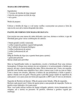MASSA DE EMPADINHA
Ingredientes
• 3 xícaras de farinha de trigo integral
• leite de coco grosso ou leite de soja
• sal a gosto
Modo de preparo
Colocar a farinha de trigo e o sal numa vasilha e acrescentar aos poucos o leite de
soja ou de coco até a massa desgrudar das mãos.
PASTEL DE FORNO COM MASSA DE BATATA
Esta receita tem uma massa de sabor delicado e por isso, destaca o recheio, o que dá
liberdade para gerar várias combinações de sabores.
1 batata grande cozida e amassada
1 colher (sopa) de gordura vegetal hidrogenada
15g (1 tablete) de fermento biológico
1 colher (sobremesa) de açúcar
1 colher (sobremesa) de sal
2 ovos
600g de farinha de trigo (ou o quanto baste para o ponto)
1 gema para pincelar
Queijo ralado para polvilhar
Bata no liquidificador todos os ingredientes, exceto a farinha,até ficar uma mistura
homogênea. Coloque essa mistura em um recipiente e vá acrescentando a farinha aos
poucos, até que a massa desgrude das mãos. Deixe descansar por 1 hora, em seguida,
polvilhe com farinha uma superfície lisa e abra a massa com o rolo ou com as mãos.
Corte a massa em círculos, adicione o recheio de sua preferência e feche o pastel e
aperte a borda com um garfo. Pincele gema e polvilhe queijo ralado na superfície de
cada pastel. Leve para assar em forno pré-aquecido a 200°C por 25 min ou até dourar.
Sugestão de Recheio de Queijo: 300g de queijo prato fatiado, 200g de requeijão.
Recheie cada pastel com 2 fatias de queijo prato e uma porção de requeijão. Feche os
pastéis como indicado e leve para assar.
Dica: você pode utilizar recheio de frango refogado, palmito, ricota (temperada com
orégano, sal e azeite) ou presunto. Se preferir, substitua a gordura vegetal por
manteiga.
 