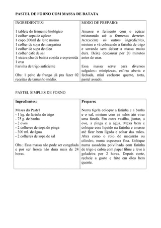 PASTEL DE FORNO COM MASSA DE BATATA
INGREDIENTES:
1 tablete de fermento biológico
1 colher sopa de açúcar
1 copo 200ml de leite morno
1 colher de sopa de margarina
1 colher de sopa de oleo
1 colher cafe de sal
1 xicara cha de batata cozida e espremida
1 ovo
Farinha de trigo suficiente
Obs: 1 peito de frango dá pra fazer 02
receitas de tamanho médio.
MODO DE PREPARO:
Amasse o fermento com o açúcar
misturando até o fermento derreter.
Acrescente os outros ingredientes,
misture e vá colocando a farinha de trigo
e sovando sem deixar a massa muito
dura. Deixe descansar por 20 minutos
antes de usar.
Essa massa serve para diversos
salgados:: minipizzas, esfirra aberta e
fechada, mini cachorro quente, torta,
pastel assado.
PASTEL SIMPLES DE FORNO
Ingredientes:
Massa do Pastel
- 1 kg. de farinha de trigo
- 75 g. de banha
- 2 ovos
- 2 colheres de sopa de pinga
- 300 ml. de água
- 2 colheres de sopa de sal
Obs.: Essa massa não pode ser congelada
e por ser fresca não dura mais de 24
horas.
Preparo:
Numa tigela coloque a farinha e a banha
e o sal, misture com as mãos até virar
uma farofa. Em outra vasilha, juntar, o
ovo, a pinga e a água. Mexa bem e
coloque esse líquido na farinha e amasse
até ficar bem ligada e soltar das mãos.
Abra como o rolo de macarrão ou
cilindro, numa espessura fina. Coloque
numa assadeira polvilhada com farinha
de trigo e cubra com papel filme e leve à
geladeira por 2 horas. Depois corte,
recheie a gosto e frite em óleo bem
quente.
 